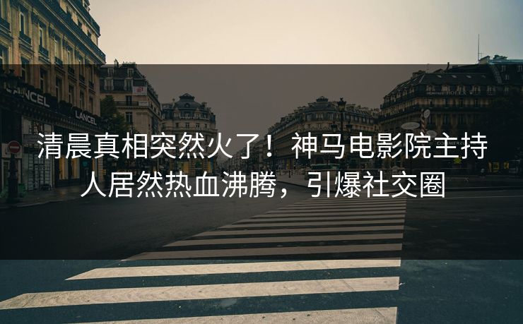 清晨真相突然火了！神马电影院主持人居然热血沸腾，引爆社交圈