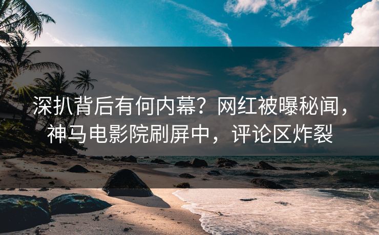 深扒背后有何内幕？网红被曝秘闻，神马电影院刷屏中，评论区炸裂