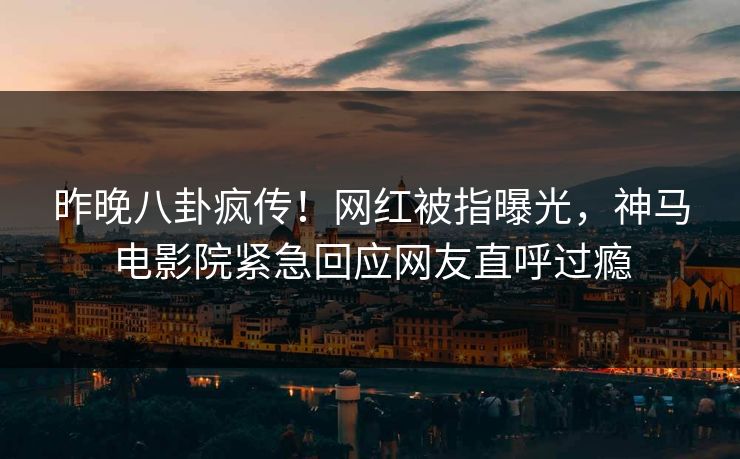 昨晚八卦疯传！网红被指曝光，神马电影院紧急回应网友直呼过瘾