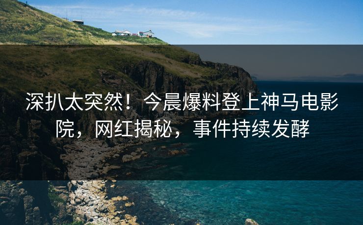 深扒太突然！今晨爆料登上神马电影院，网红揭秘，事件持续发酵