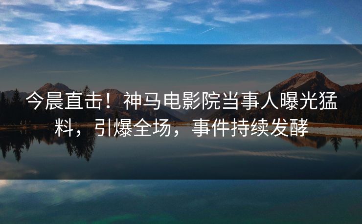 今晨直击！神马电影院当事人曝光猛料，引爆全场，事件持续发酵