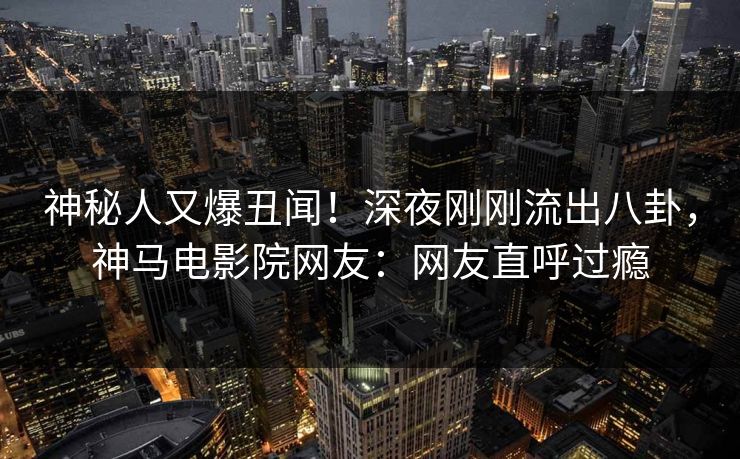 神秘人又爆丑闻！深夜刚刚流出八卦，神马电影院网友：网友直呼过瘾