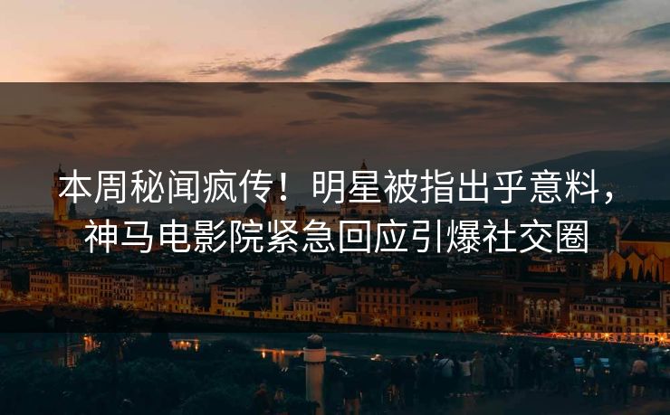 本周秘闻疯传！明星被指出乎意料，神马电影院紧急回应引爆社交圈