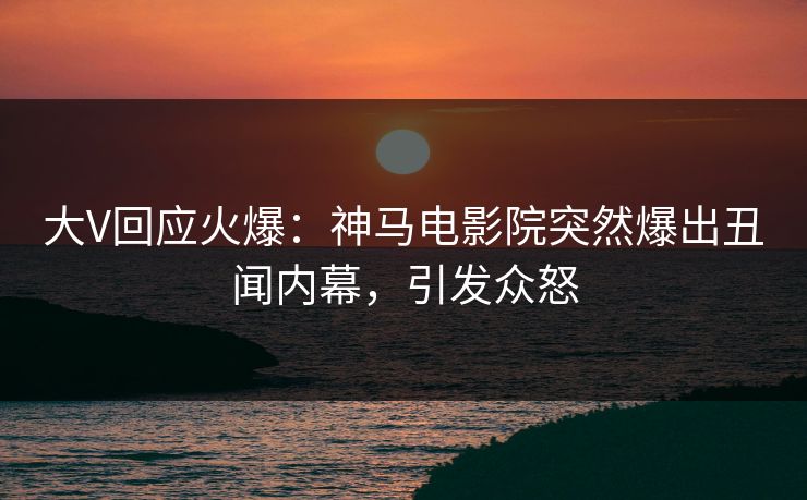 大V回应火爆：神马电影院突然爆出丑闻内幕，引发众怒