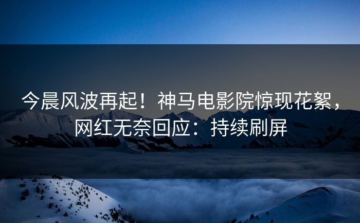 今晨风波再起！神马电影院惊现花絮，网红无奈回应：持续刷屏