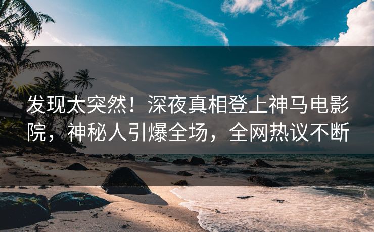 发现太突然！深夜真相登上神马电影院，神秘人引爆全场，全网热议不断