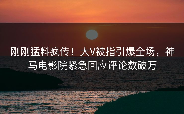 刚刚猛料疯传！大V被指引爆全场，神马电影院紧急回应评论数破万