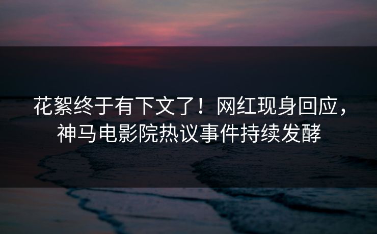 花絮终于有下文了！网红现身回应，神马电影院热议事件持续发酵