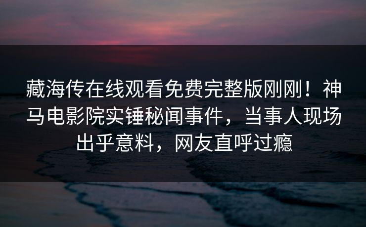 藏海传在线观看免费完整版刚刚！神马电影院实锤秘闻事件，当事人现场出乎意料，网友直呼过瘾