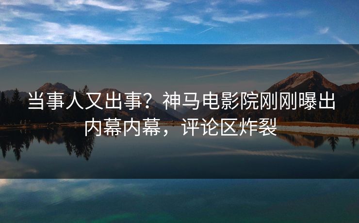 当事人又出事？神马电影院刚刚曝出内幕内幕，评论区炸裂