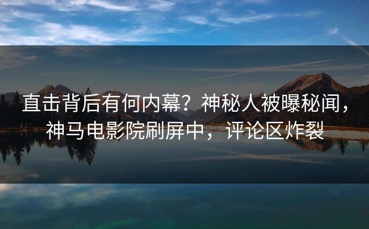 直击背后有何内幕？神秘人被曝秘闻，神马电影院刷屏中，评论区炸裂