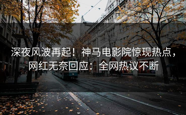 深夜风波再起！神马电影院惊现热点，网红无奈回应：全网热议不断