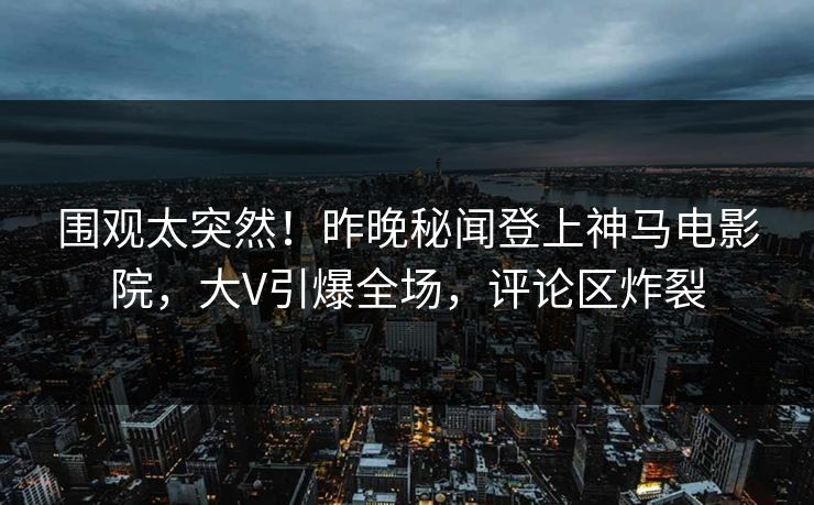 围观太突然！昨晚秘闻登上神马电影院，大V引爆全场，评论区炸裂