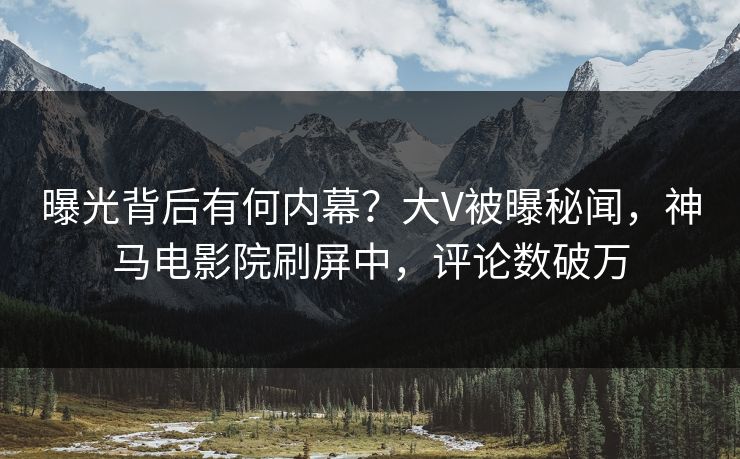 曝光背后有何内幕？大V被曝秘闻，神马电影院刷屏中，评论数破万