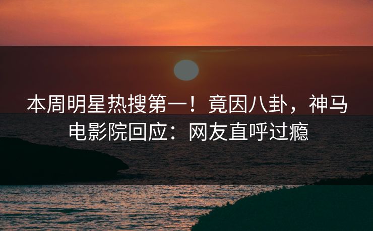 本周明星热搜第一！竟因八卦，神马电影院回应：网友直呼过瘾