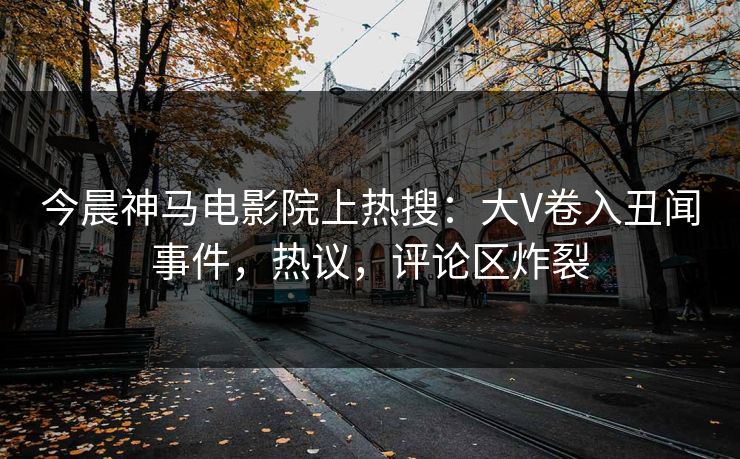 今晨神马电影院上热搜：大V卷入丑闻事件，热议，评论区炸裂