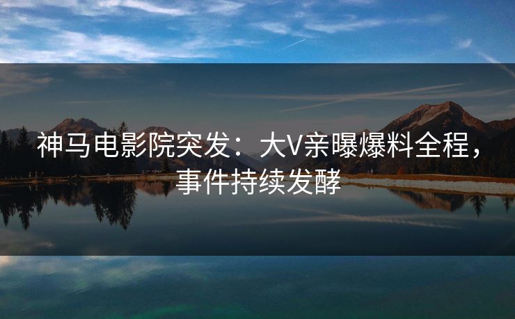 神马电影院突发：大V亲曝爆料全程，事件持续发酵
