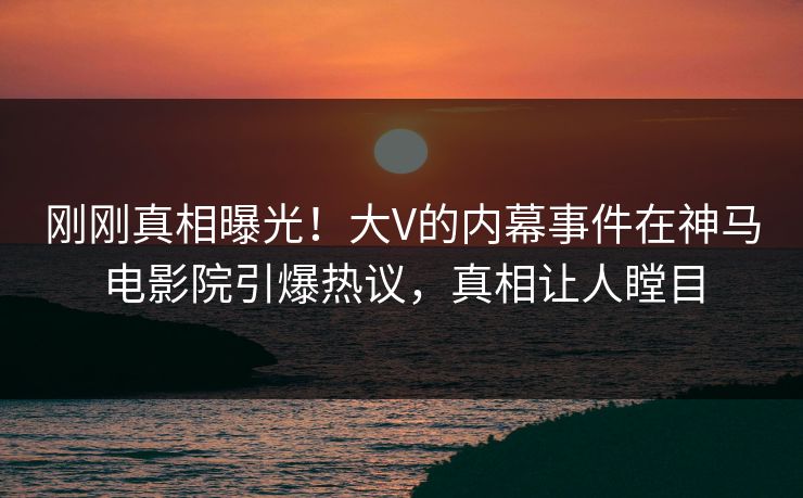 刚刚真相曝光！大V的内幕事件在神马电影院引爆热议，真相让人瞠目