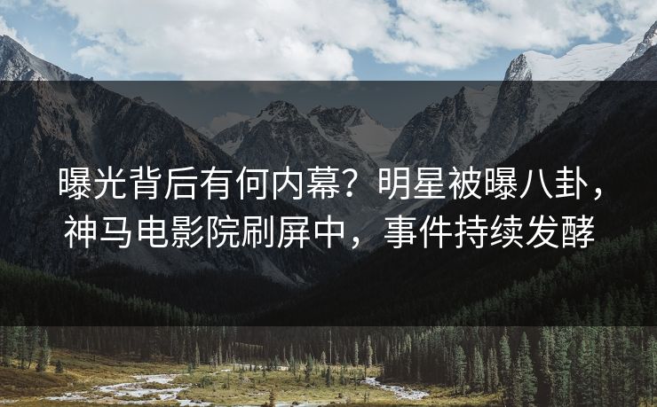 曝光背后有何内幕？明星被曝八卦，神马电影院刷屏中，事件持续发酵