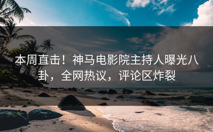 本周直击！神马电影院主持人曝光八卦，全网热议，评论区炸裂