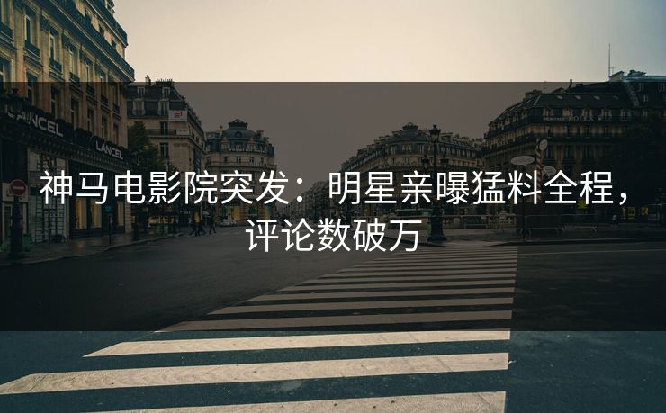神马电影院突发：明星亲曝猛料全程，评论数破万