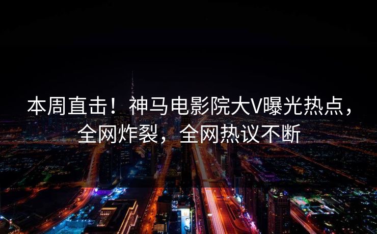 本周直击！神马电影院大V曝光热点，全网炸裂，全网热议不断
