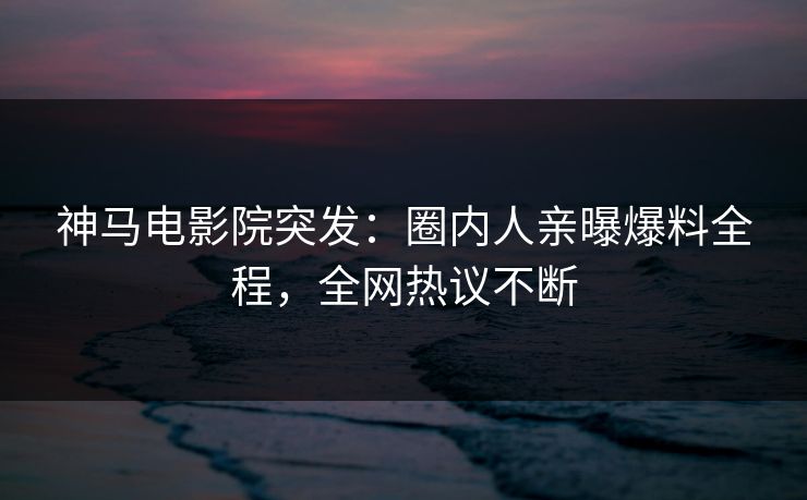 神马电影院突发：圈内人亲曝爆料全程，全网热议不断