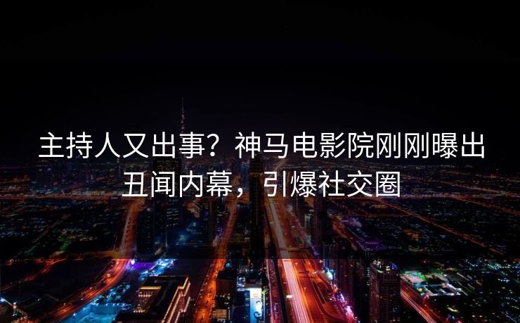 主持人又出事？神马电影院刚刚曝出丑闻内幕，引爆社交圈