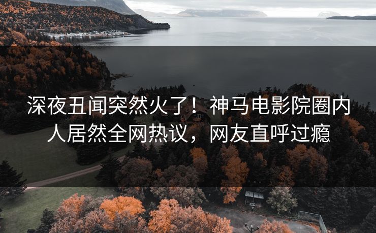 深夜丑闻突然火了！神马电影院圈内人居然全网热议，网友直呼过瘾