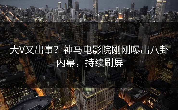 大V又出事？神马电影院刚刚曝出八卦内幕，持续刷屏