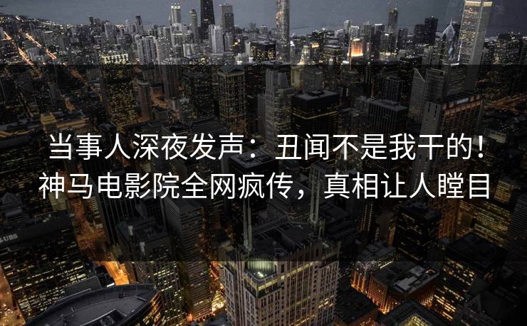 当事人深夜发声：丑闻不是我干的！神马电影院全网疯传，真相让人瞠目