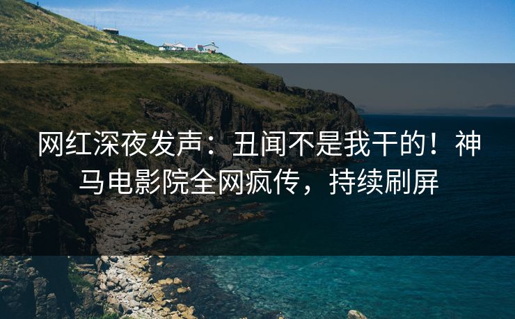 网红深夜发声：丑闻不是我干的！神马电影院全网疯传，持续刷屏