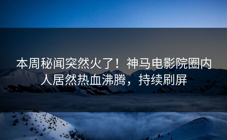 本周秘闻突然火了！神马电影院圈内人居然热血沸腾，持续刷屏