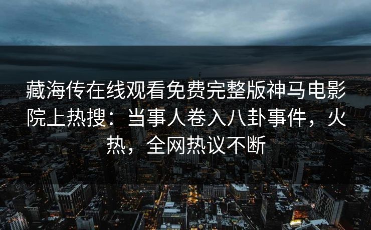 藏海传在线观看免费完整版神马电影院上热搜：当事人卷入八卦事件，火热，全网热议不断