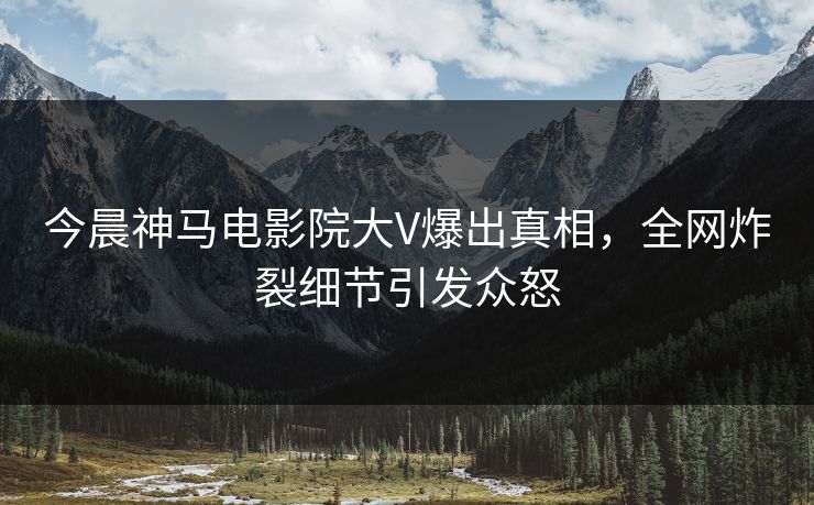 今晨神马电影院大V爆出真相，全网炸裂细节引发众怒