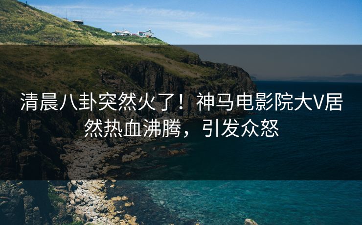清晨八卦突然火了！神马电影院大V居然热血沸腾，引发众怒