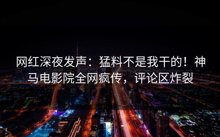 网红深夜发声：猛料不是我干的！神马电影院全网疯传，评论区炸裂
