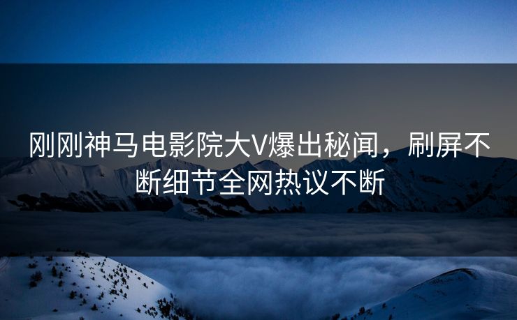 刚刚神马电影院大V爆出秘闻，刷屏不断细节全网热议不断