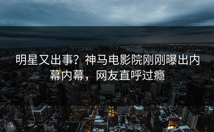 明星又出事？神马电影院刚刚曝出内幕内幕，网友直呼过瘾