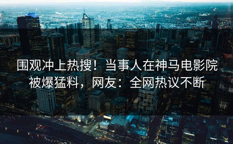 围观冲上热搜！当事人在神马电影院被爆猛料，网友：全网热议不断