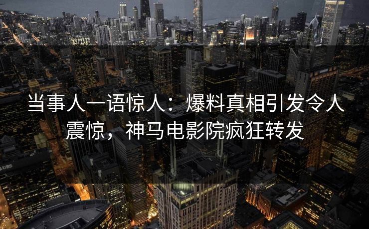 当事人一语惊人：爆料真相引发令人震惊，神马电影院疯狂转发