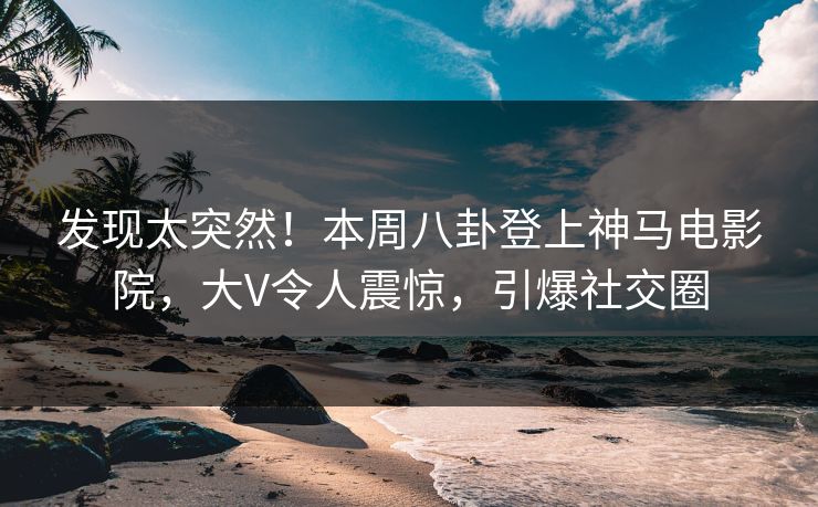 发现太突然！本周八卦登上神马电影院，大V令人震惊，引爆社交圈
