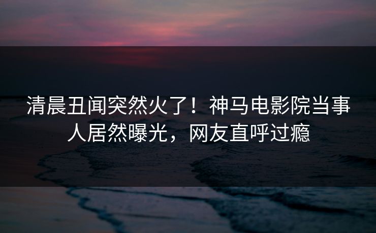 清晨丑闻突然火了！神马电影院当事人居然曝光，网友直呼过瘾
