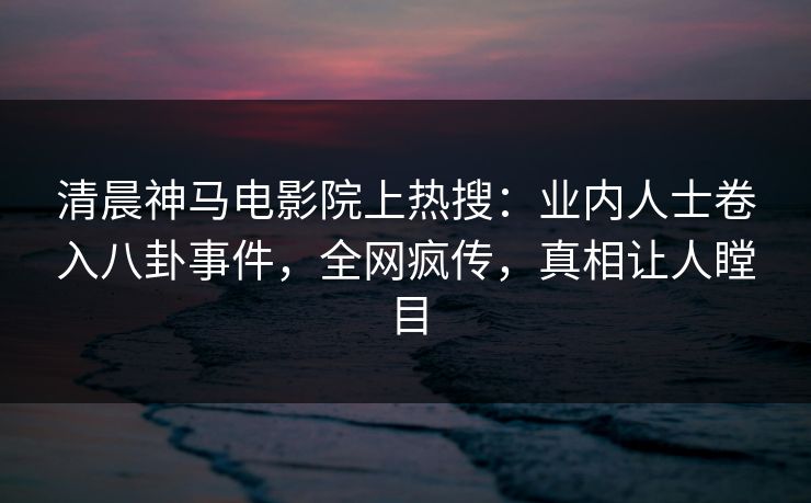 清晨神马电影院上热搜：业内人士卷入八卦事件，全网疯传，真相让人瞠目