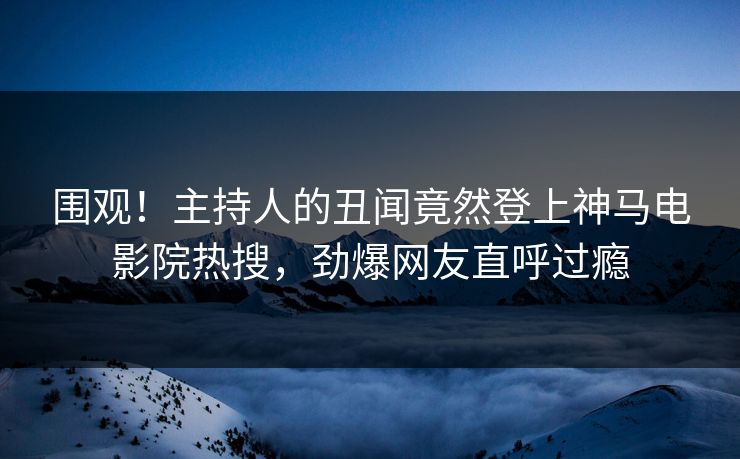 围观！主持人的丑闻竟然登上神马电影院热搜，劲爆网友直呼过瘾