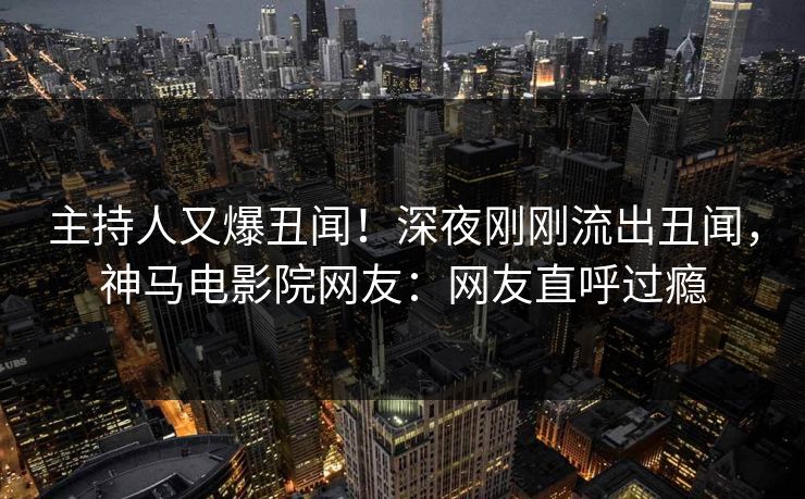 主持人又爆丑闻！深夜刚刚流出丑闻，神马电影院网友：网友直呼过瘾