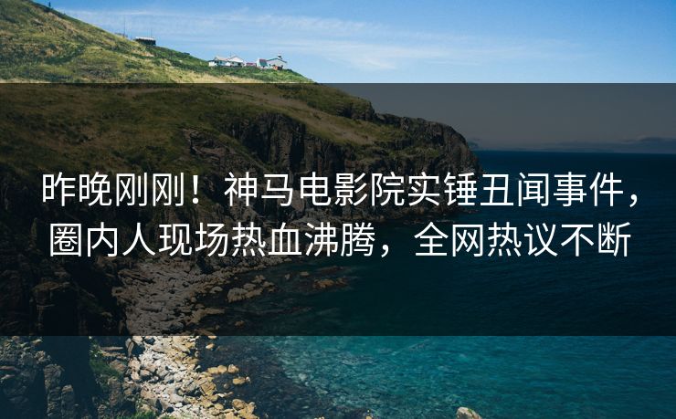 昨晚刚刚！神马电影院实锤丑闻事件，圈内人现场热血沸腾，全网热议不断