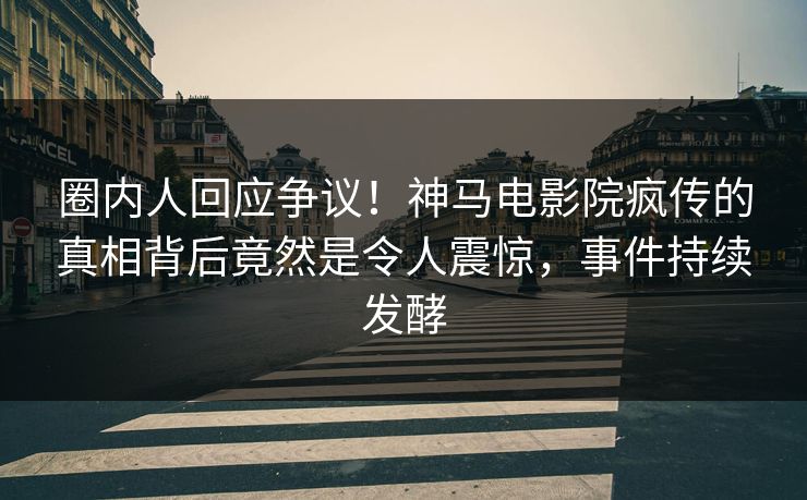 圈内人回应争议！神马电影院疯传的真相背后竟然是令人震惊，事件持续发酵
