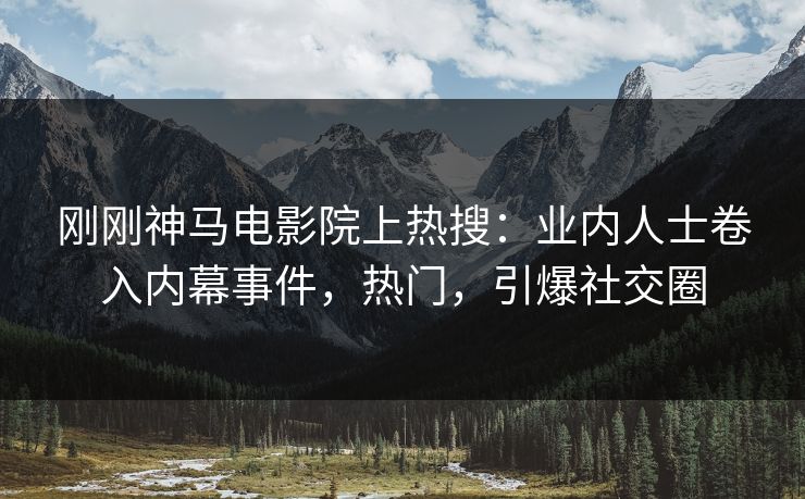 刚刚神马电影院上热搜：业内人士卷入内幕事件，热门，引爆社交圈