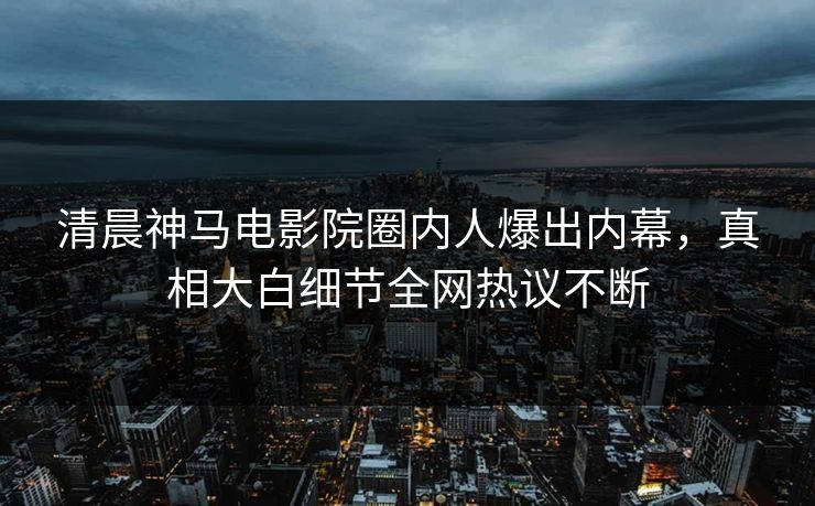 清晨神马电影院圈内人爆出内幕，真相大白细节全网热议不断
